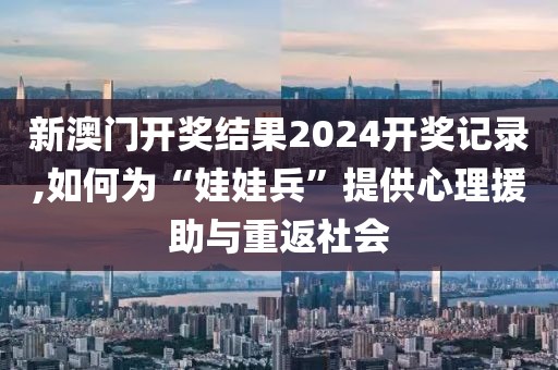 新澳门开奖结果2024开奖记录,如何为“娃娃兵”提供心理援助与重返社会