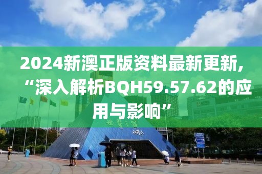 2024新澳正版资料最新更新,“深入解析BQH59.57.62的应用与影响”