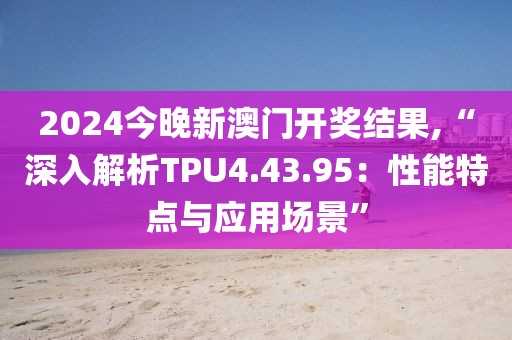 2024今晚新澳门开奖结果,“深入解析TPU4.43.95：性能特点与应用场景”