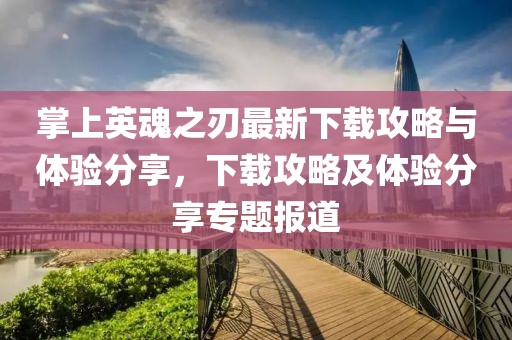 掌上英魂之刃最新下载攻略与体验分享，下载攻略及体验分享专题报道