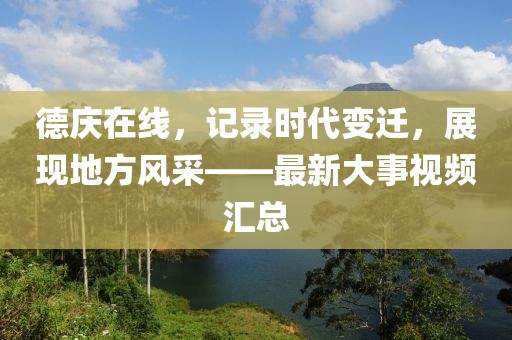 德庆在线，记录时代变迁，展现地方风采——最新大事视频汇总