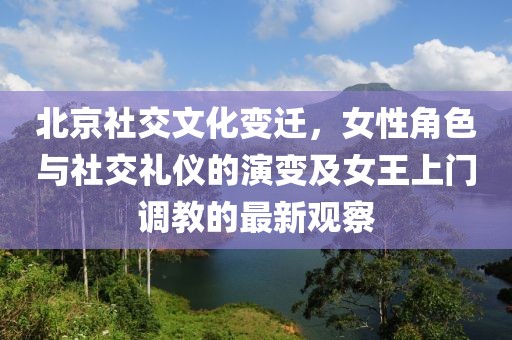 北京社交文化变迁，女性角色与社交礼仪的演变及女王上门调教的最新观察