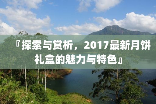 『探索与赏析，2017最新月饼礼盒的魅力与特色』