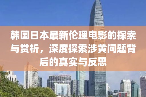 韩国日本最新伦理电影的探索与赏析，深度探索涉黄问题背后的真实与反思