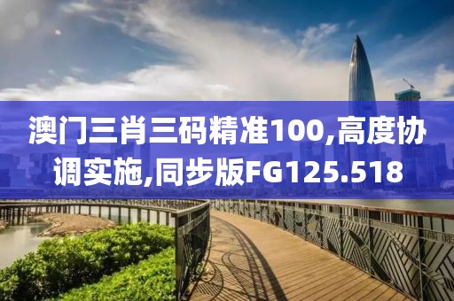 澳门三肖三码精准100,高度协调实施,同步版FG125.518