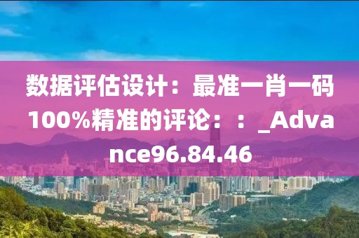 数据评估设计：最准一肖一码100%精准的评论：：_Advance96.84.46