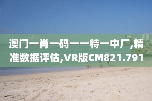 澳门一肖一码一一特一中厂,精准数据评估,VR版CM821.791