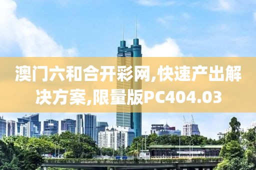 澳门六和合开彩网,快速产出解决方案,限量版PC404.03