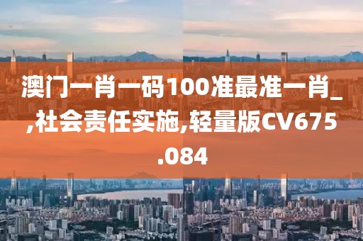 澳门一肖一码100准最准一肖_,社会责任实施,轻量版CV675.084