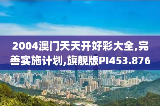 2004澳门天天开好彩大全,完善实施计划,旗舰版PI453.876