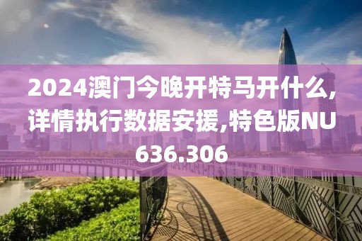 2024澳门今晚开特马开什么,详情执行数据安援,特色版NU636.306