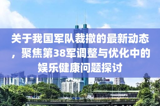 关于我国军队裁撤的最新动态，聚焦第38军调整与优化中的娱乐健康问题探讨