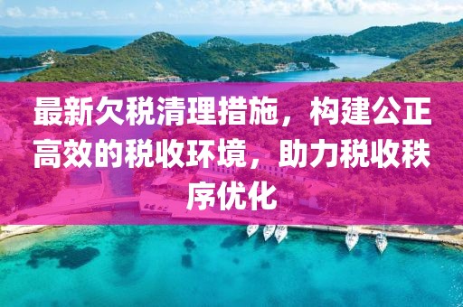 最新欠税清理措施，构建公正高效的税收环境，助力税收秩序优化