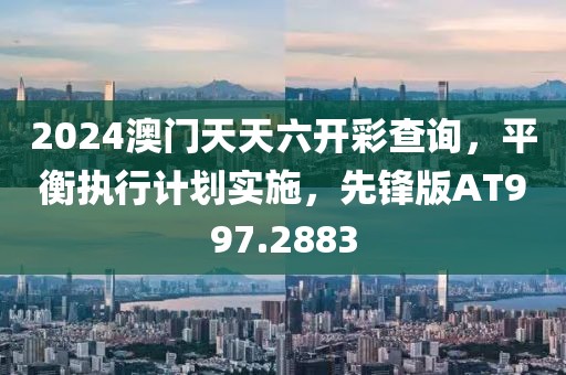 2024澳门天天六开彩查询，平衡执行计划实施，先锋版AT997.2883