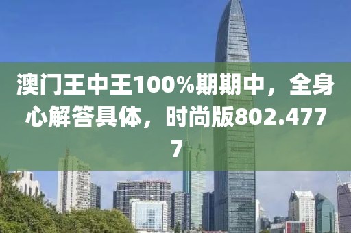 澳门王中王100%期期中，全身心解答具体，时尚版802.4777