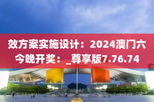 效方案实施设计：2024澳门六今晚开奖：_尊享版7.76.74