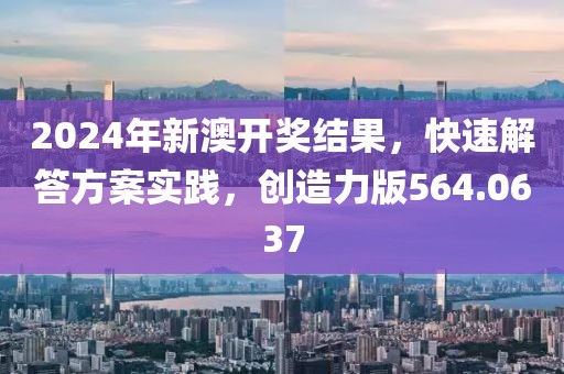 2024年新澳开奖结果，快速解答方案实践，创造力版564.0637