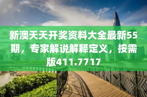 新澳天天开奖资料大全最新55期，专家解说解释定义，按需版411.7717