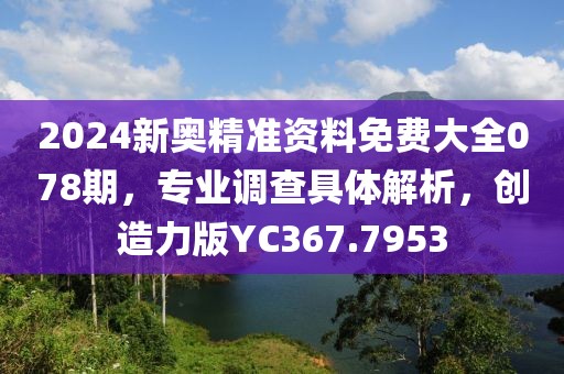 2024新奥精准资料免费大全078期，专业调查具体解析，创造力版YC367.7953