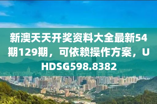 新澳天天开奖资料大全最新54期129期，可依赖操作方案，UHDSG598.8382