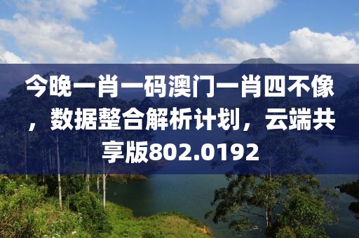 今晚一肖一码澳门一肖四不像，数据整合解析计划，云端共享版802.0192