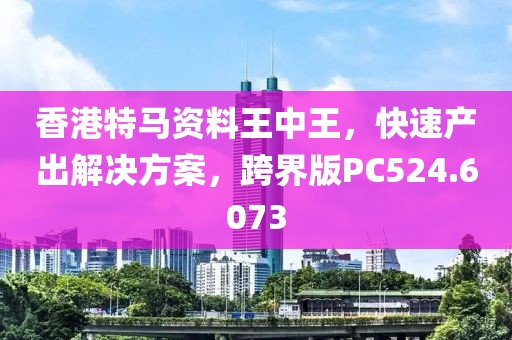 香港特马资料王中王，快速产出解决方案，跨界版PC524.6073