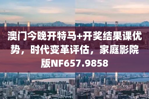 澳门今晚开特马+开奖结果课优势，时代变革评估，家庭影院版NF657.9858