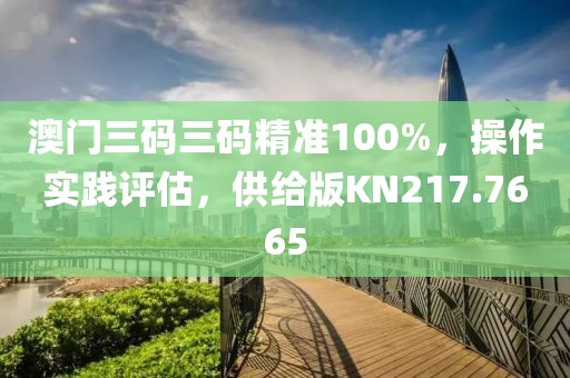 澳门三码三码精准100%，操作实践评估，供给版KN217.7665