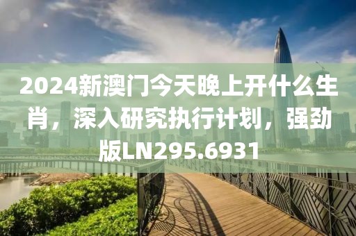 2024新澳门今天晚上开什么生肖，深入研究执行计划，强劲版LN295.6931