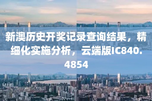 新澳历史开奖记录查询结果，精细化实施分析，云端版IC840.4854