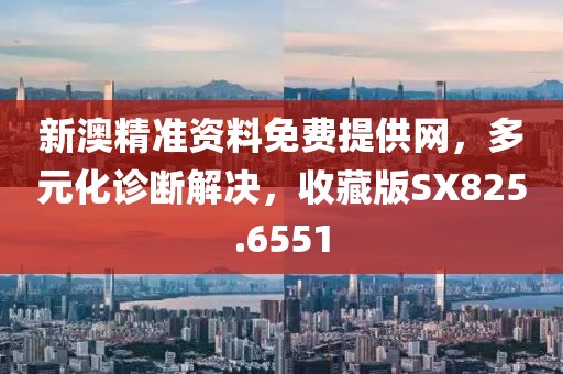 新澳精准资料免费提供网，多元化诊断解决，收藏版SX825.6551