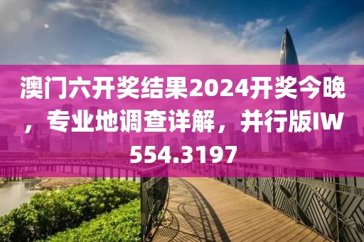 澳门六开奖结果2024开奖今晚，专业地调查详解，并行版IW554.3197