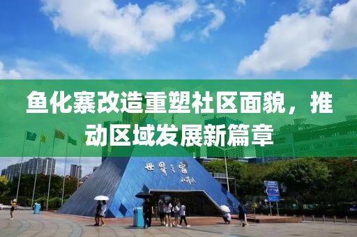 鱼化寨改造重塑社区面貌，推动区域发展新篇章