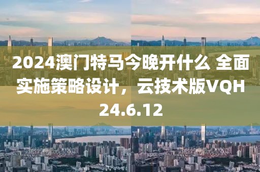 2024澳门特马今晚开什么 全面实施策略设计，云技术版VQH24.6.12