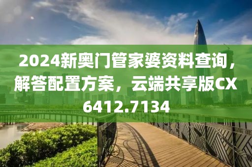 2024新奥门管家婆资料查询，解答配置方案，云端共享版CX6412.7134