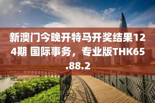 新澳门今晚开特马开奖结果124期 国际事务，专业版THK65.88.2