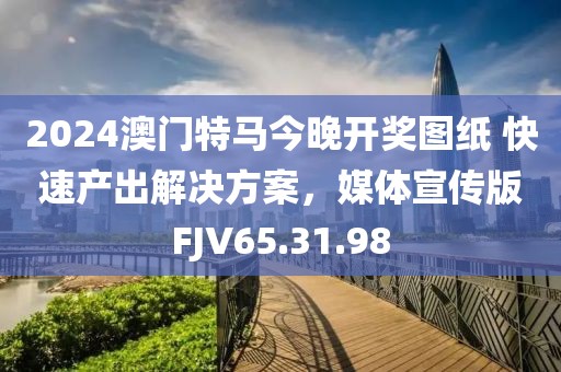 2024澳门特马今晚开奖图纸 快速产出解决方案，媒体宣传版FJV65.31.98