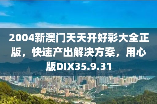 2004新澳门天天开好彩大全正版，快速产出解决方案，用心版DIX35.9.31