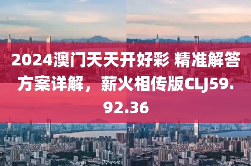 2024澳门天天开好彩 精准解答方案详解，薪火相传版CLJ59.92.36