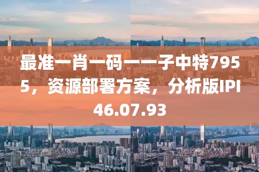 最准一肖一码一一子中特7955，资源部署方案，分析版IPI46.07.93