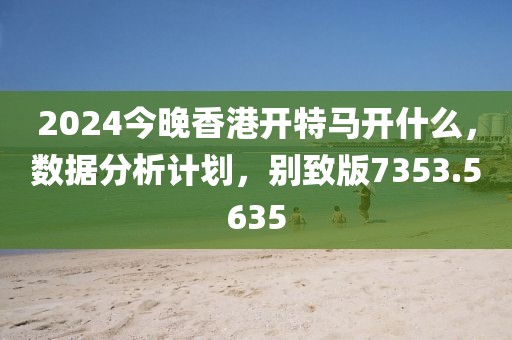 2024今晚香港开特马开什么，数据分析计划，别致版7353.5635