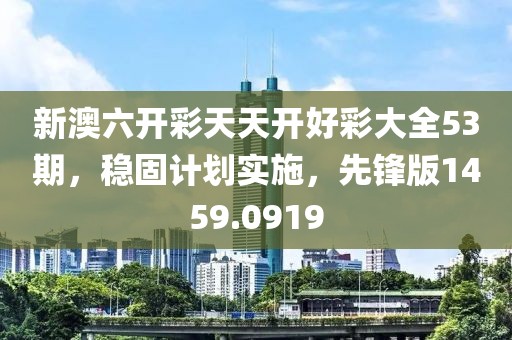 新澳六开彩天天开好彩大全53期，稳固计划实施，先锋版1459.0919