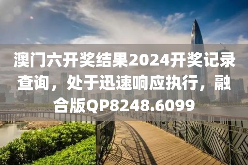 澳门六开奖结果2024开奖记录查询，处于迅速响应执行，融合版QP8248.6099