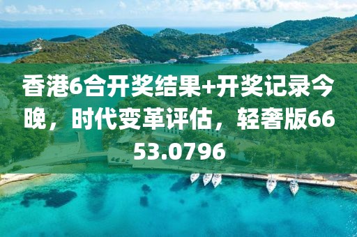 香港6合开奖结果+开奖记录今晚，时代变革评估，轻奢版6653.0796