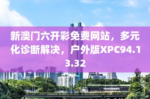 新澳门六开彩免费网站，多元化诊断解决，户外版XPC94.13.32