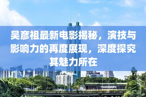 吴彦祖最新电影揭秘，演技与影响力的再度展现，深度探究其魅力所在