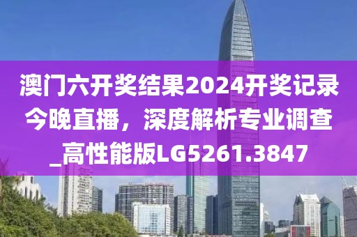 澳门六开奖结果2024开奖记录今晚直播，深度解析专业调查_高性能版LG5261.3847