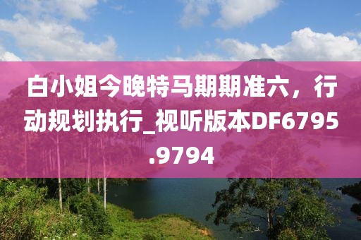 白小姐今晚特马期期准六，行动规划执行_视听版本DF6795.9794