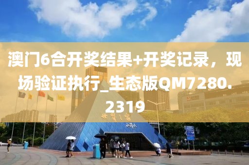 澳门6合开奖结果+开奖记录，现场验证执行_生态版QM7280.2319