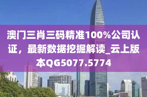 澳门三肖三码精准100%公司认证，最新数据挖掘解读_云上版本QG5077.5774